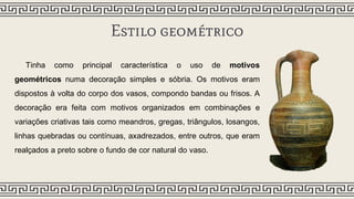 Estilo geométrico
Tinha como principal característica o uso de motivos
geométricos numa decoração simples e sóbria. Os motivos eram
dispostos à volta do corpo dos vasos, compondo bandas ou frisos. A
decoração era feita com motivos organizados em combinações e
variações criativas tais como meandros, gregas, triângulos, losangos,
linhas quebradas ou contínuas, axadrezados, entre outros, que eram
realçados a preto sobre o fundo de cor natural do vaso.
 