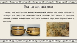 Estilo geométrico
No séc. VIII, introduzem-se elementos figurativos (animais e/ou figuras humanas) na
decoração, que compunham cenas descritivas e narrativas, como batalhas ou cerimónias
fúnebre e que eram apresentandos como meras silhuetas a negro, muito esquematizadas e
estilizadas.
 