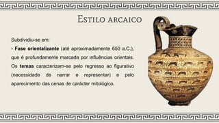 Estilo arcaico
Subdividiu-se em:
- Fase orientalizante (até aproximadamente 650 a.C.),
que é profundamente marcada por influências orientais.
Os temas caracterizam-se pelo regresso ao figurativo
(necessidade de narrar e representar) e pelo
aparecimento das cenas de carácter mitológico.
 