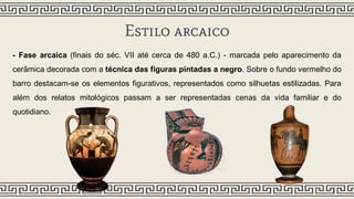 Estilo arcaico
- Fase arcaica (finais do séc. VII até cerca de 480 a.C.) - marcada pelo aparecimento da
cerâmica decorada com a técnica das figuras pintadas a negro. Sobre o fundo vermelho do
barro destacam-se os elementos figurativos, representados como silhuetas estilizadas. Para
além dos relatos mitológicos passam a ser representadas cenas da vida familiar e do
quotidiano.
 