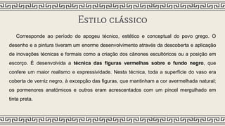 Estilo clássico
Corresponde ao período do apogeu técnico, estético e conceptual do povo grego. O
desenho e a pintura tiveram um enorme desenvolvimento através da descoberta e aplicação
de inovações técnicas e formais como a criação dos cânones escultóricos ou a posição em
escorço. É desenvolvida a técnica das figuras vermelhas sobre o fundo negro, que
confere um maior realismo e expressividade. Nesta técnica, toda a superfície do vaso era
coberta de verniz negro, à excepção das figuras, que mantinham a cor avermelhada natural;
os pormenores anatómicos e outros eram acrescentados com um pincel mergulhado em
tinta preta.
 