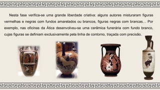 Nesta fase verifica-se uma grande liberdade criativa: alguns autores misturaram figuras
vermelhas e negras com fundos amarelados ou brancos, figuras negras com brancas… Por
exemplo, nas oficinas da Ática desenvolveu-se uma cerâmica funerária com fundo branco,
cujas figuras se definiam exclusivamente pela linha de contorno, traçada com precisão.
 