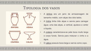 Tipologia dos vasos
• A ânfora era um jarro de armazenagem de
tamanho médio, com alças dos dois lados.
• A hídria tinha três alças e servia para carregar
água; uma das alças, a vertical, ajudava a verter
o líquido.
• A cratera caracterizava-se pela boca muito larga
e corpo fundo. Servia para misturar o vinho e a
água.
• O cálice possuía boca larga e servia como copo.
 