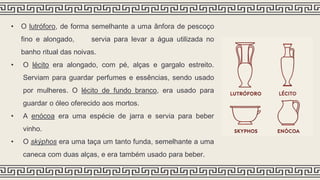 • O lutróforo, de forma semelhante a uma ânfora de pescoço
fino e alongado, servia para levar a água utilizada no
banho ritual das noivas.
• O lécito era alongado, com pé, alças e gargalo estreito.
Serviam para guardar perfumes e essências, sendo usado
por mulheres. O lécito de fundo branco, era usado para
guardar o óleo oferecido aos mortos.
• A enócoa era uma espécie de jarra e servia para beber
vinho.
• O skýphos era uma taça um tanto funda, semelhante a uma
caneca com duas alças, e era também usado para beber.
 