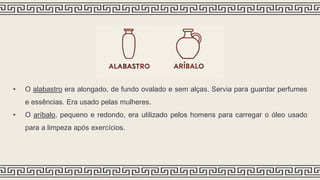 • O alabastro era alongado, de fundo ovalado e sem alças. Servia para guardar perfumes
e essências. Era usado pelas mulheres.
• O aríbalo, pequeno e redondo, era utilizado pelos homens para carregar o óleo usado
para a limpeza após exercícios.
 