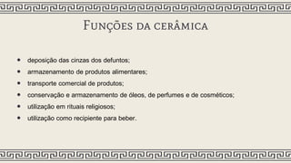 Funções da cerâmica
• deposição das cinzas dos defuntos;
• armazenamento de produtos alimentares;
• transporte comercial de produtos;
• conservação e armazenamento de óleos, de perfumes e de cosméticos;
• utilização em rituais religiosos;
• utilização como recipiente para beber.
 