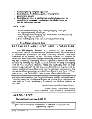 Unang Markahan| 12
 Pagtatanghal ng pangkatang gawain
 Pagbibigay ng feedback ng guro sa itinanghal na
pangkatang gawain
 Pagbibigay ng iskor at pagkilala sa natatanging pangkat na
nagpakita ng kahusayan sa ginawang pangkatan batay sa
rubriks na ibinigay ng guro.
A N A L I S I S
1. Paano nakakatulong ang mga salitang binigyang kahulugan
sa pagpapaganda ng mitolohiya?
2. Patunayang nakatutulong ang mga natutunan sa akda sa pagharap
mo sa mga pagsubok sa buhay.
3. Bakit mahalaga ang tiwala sa isang relasyon? Ipaliwanag.
 Pagbibigay ng Input ng Guro
A B S T R A K S Y O N
Mungkahing Estratehiya: POST IT!
D A G D A G K A A L A M A N - ( F O R Y O U R I N F O R M A T I O N)
Ang Mitolohiyang Romano ang katawan ng mga kuwentong
tradisyonal na nauukol sa mga maalamat na pinagmulan ng Sinaunang Roma
at paniniwalang panrelihiyon ng mga Sinaunang Romano. Ang mga
kuwentong ito ay itinuring ng mga Sinaunang Romano na nangyari sa
kasaysayan kahit naglalaman ng mga elementong mahimala at supernatural.
Ang mga kuwento ay kadalasang nauukol sa politika at moralidad na naayon
sa batas ng kanilang mga Diyos. Ang kabayanihan ay isang mahalagang
tema sa mga kuwentong Romano. Kapag ang nagbibigay linaw sa mga
kasanayang panrelihiyon ng mga Sinaunang Romano, ang mga kuwento ay
nauukol sa ritwal at mga institusyon sa halip na teolohiya o kosmogoniya. Ang
mga pangunahing sanggunian ng mitolohiyang Romano ang Aenid ni Virgil,
kasaysayan ni Livy, Fasti ni Ovid, isang anim na tulang nakaistruktura sa
kalendaryong relihiyoso ng mga Romano at ikaapat na aklat ng mga elehiya ni
Propertius. Ang mga mitolohiyang Romano ay lumitaw rin sa mga dibuhong
nasa pader sa Roma, mga baryang Romano at mga iskultura partikular sa
mga relief.
https://tl.wikipedia.org/wiki/Mitolohiyang_Romano
mula sa Tuklas 10, Aklat sa Wika at Panitikan
isinulat nina Kristine I. Sevilla at Maribel M. De Castro-Dulay
Paano nakatutulong ang mitolohiya mula sa Rome sa pagpapaunlad
ng panitikang Pilipino?
 