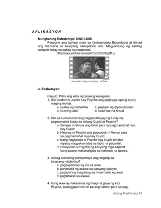Unang Markahan| 13
A P L I K A S Y O N
Mungkahing Estratehiya: SINE-LISIS
Panoorin ang bahagi mula sa fantaseryeng Encantadia at ilahad
ang mensahe at kaisipang nakapaloob dito. Magpahayag ng sariling
opinyon batay sa paksa ng napanood.
https://www.youtube.com/watch?v=PC7Q3cg5M1o
4. Ebalwasyon
Panuto: Piliin ang letra ng tamang kasagutan.
1. Dito iniabot ni Jupiter kay Psyche ang ambrosia upang siya’y
maging mortal.
a. suklay ng maharlika c. pagkain ng diyos-diyosan
b. inuming alak d. kuwintas na kristal
2. Alin sa sumusunod ang nagpapahayag ng tunay na
pagmamahal batay sa mitong Cupid at Psyche?
a. Ginawa ni Venus ang lahat para sa pagmamahal niya
kay Cupid.
b. Hinarap ni Psyche ang pagsubok ni Venus para
sa pagmamahal niya kay Cupid.
c. Nang nagkasala si Psyche kay Cupid binalak
niyang magpakamatay sa labis na pagsisisi.
d. Pinayuhan si Psyche ng kanyang mga kapatid
kung paano makakaligtas sa halimaw na asawa.
3. Anong suliraning pampamilya ang angkop sa
binasang mitolohiya?
a. pagpapahirap ng ina sa anak
b. pananakit ng asawa sa kanyang kabiyak
c. pagtutol ng magulang sa minamahal ng anak
d. pagtataksil sa asawa
4. Kung ikaw ay nakaranas ng hirap na gaya ng kay
Psyche, tatanggapin mo rin ba ang hamon para sa pag-
 