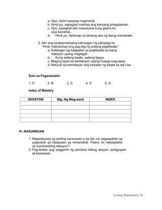 Unang Markahan| 15
a. Opo, dahil masarap magmahal.
b. Hindi po, sapagkat mahirap ang kanyang pinagdaanan.
c. Opo, sapagkat dito masusukat kung gaano ko
siya kamahal.
d. Hindi po, hahanap na lamang ako ng ibang mamahalin.
5. Alin ang pinakamabisang kahulugan ng pahayag na
“Hindi mabubuhay ang pag-ibig ng walang pagtitiwala.”
a. Kailangan ng katapatan at pagtitiwala sa isang
relasyon upang magtagal.
b. Kung walang tiwala, walang ligaya.
c. Maging tapat sa karelasyon upang huwag mag-away
d. Mauuwi sa kamatayan ang kawalan ng tiwala sa isa’t isa.
Susi sa Pagwawasto:
1. C 2. B 3. C 4. C 5. A
Index of Mastery
SEKSYON Blg. Ng Mag-aaral INDEX
IV. KASUNDUAN
1. Magsalaysay ng sariling karanasan o sa iba na nagpapakita ng
pagsubok sa katapatan sa minamahal. Paano ito nakaapekto
sa inyo/kanilang relasyon?
2. Pag-aralan ang paggamit ng pandiwa bilang aksyon, pangyayari
at karanasan.
 