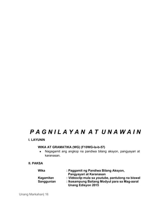 Unang Markahan| 16
P A G N I L A Y A N A T U N A W A I N
I. LAYUNIN
WIKA AT GRAMATIKA (WG) (F10WG-Ia-b-57)
 Nagagamit ang angkop na pandiwa bilang aksyon, pangyayari at
karanasan.
II. PAKSA
Wika : Paggamit ng Pandiwa Bilang Aksyon,
Pangyayari at Karanasan
Kagamitan : Videoclip mula sa youtube, pantulong na biswal
Sanggunian : Ikasampung Baitang Modyul para sa Mag-aaral
Unang Edisyon 2015
 