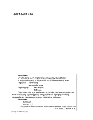 Unang Markahan| 16
Halimbawa:
a.”Nahihibang ako?” Ang tanong ni Bugan kay Bumabhaker.
b. Magpapakamatay si Bugan dahil hindi biniyayayaan ng anak.
Pagsusuri: Nahihibang
Magpapakamatay
Tagatanggap: ako (Bugan)
Si Bugan
Gayunman, may mga pandiwang naghahayag ng mga pangyayari na
hindi tinitiyak ang tagatanggap ng pangyayari tulad ng mga pandiwang
nagpapahayag ng mga pangyayaring naganap sa kalikasan.
Halimbawa:
lumilindol!
nasusunog!
Sanggunian: Ikasampung Baitang Modyul para sa Mag-aaral Unang Edisyon 2015
nina Vilma C. Ambat et.al.
A B S T R A K S Y O N
 