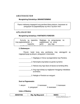A B S T R A K S Y O N
Mungkahing Estratehiya: BRAINSTORMING
A P L I K A S Y O N
Mungkahing Istratehiya: PARTNER’S FOREVER
3. Ebalwasyon
Panuto: Isulat kung ang pandiwang may salungguhit ay
nagpapahayag ng aksyon, pangyayari o karanasan.
1. Nagbigay si Venus ng kagandahan kay Pandora.
2. Namangha ang babae sa ganda ng kahon.
3. Natuwa ang mga diyos at diyosa sa kanilang likha.
4. Ang mga kulisap ay nagliparan hanggang makalabas
sa bintana.
5. Nabigla si Pandora sa nangyari.
Susi sa Pagwawasto:
1. aksyon 2. karanasan 3. karanasan
4. pangyayari 5. karanasan
Index of Mastery
SEKSYON Blg. Ng Mag-aaral INDEX
Unang Markahan| 17
Paano mabisang magagamit ang pandiwa bilang aksiyon, karanasan at
pangyayari sa pagsasalaysay ng mito o ng kauri nito?
Kumuha ng kapareha. Magbigay ng pangungusap na
may pagkakakilanlan o paglalarawan sa iyong
kapareha gamit ang mga
pandiwang nagpapahayag ng aksyon, pangyayari at karanasan.
 