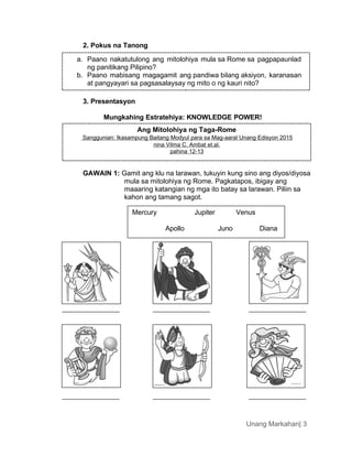 a. Paano nakatutulong ang mitolohiya mula sa Rome sa pagpapaunlad
ng panitikang Pilipino?
b. Paano mabisang magagamit ang pandiwa bilang aksiyon, karanasan
at pangyayari sa pagsasalaysay ng mito o ng kauri nito?
Ang Mitolohiya ng Taga-Rome
Sanggunian: Ikasampung Baitang Modyul para sa Mag-aaral Unang Edisyon 2015
nina Vilma C. Ambat et.al.
pahina 12-13
Unang Markahan| 3
2. Pokus na Tanong
3. Presentasyon
Mungkahing Estratehiya: KNOWLEDGE POWER!
GAWAIN 1: Gamit ang klu na larawan, tukuyin kung sino ang diyos/diyosa
mula sa mitolohiya ng Rome. Pagkatapos, ibigay ang
maaaring katangian ng mga ito batay sa larawan. Piliin sa
kahon ang tamang sagot.
Diana
Juno
Apollo
Venus
Jupiter
Mercury
 