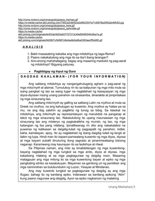 Unang Markahan| 5
http://rome.mrdonn.org/romangods/greece_hermes.gif
https://s-media-cache-ak0.pinimg.com/736x/a2/d9/92/a2d9923547a71d5878e20f5d2e46fc62.jpg
http://rome.mrdonn.org/romangods/greece_hera.gif
http://rome.mrdonn.org/romangods/greece_aphrodite.gif
https://s-media-cache-
ak0.pinimg.com/originals/fe/93/ab/fe93ab57727313c40e69485546c6be7e.gif
https://s-media-cache-
ak0.pinimg.com/originals/9d/98/7c/9d987c8e4ee8e5a9ba5383aecff5dd95.gif
A N A L I S I S
1. Bakit masasabing kakaiba ang mga mitolohiya ng taga-Roma?
2. Paano nakakatulong ang mga ito sa iba’t ibang larangan?
3. Ano-anong mahahalagang bagay ang maaaring maidulot ng pag-aaral
ng mitolohiya? Bigyang patunay.
 Pagbibigay ng Input ng Guro
D A G D A G K A A L A M A N - ( F O R Y O U R I N F O R M A T I O N)
Ang salitang mitolohiya ay nangangahulugang agham o pag-aaral ng
mga mito/myth at alamat. Tumutukoy rin ito sa kalipunan ng mga mito mula sa
isang pangkat ng tao sa isang lugar na naglalahad ng kasaysayan ng mga
diyos-diyosan noong unang panahon na sinasamba, dinarakila at pinipintakasi
ng mga sinaunang tao.
Ang salitang mito/myth ay galling sa salitang Latin na mythos at mula sa
Greek na muthos, na ang kahulugan ay kuwento. Ang muthos ay halaw pa sa
mu, na ang ibig sabihin ay paglikha ng tunog sa bibig. Sa klasikal na
mitolohiya, ang mito/myth ay representasyon ng marubdob na pangarap at
takot ng mga sinaunang tao. Nakatutulong ito upang maunawaan ng mga
sinaunang tao ang misteryo ng pagkakalikha ng mundo, ng tao, ng mga
katangian ng iba pang nilalang. Ipinaliliwanag rin dito ang nakakatakot na
puwersa ng kalikasan sa daigdig-tulad ng pagpapalit ng panahon, kidlat,
baha, kamatayan, apoy. Ito ay naglalahad ng ibang daigdig tulad ng langit at
ilalim ng lupa. Hindi man ito kapani-paniwalang kuwento ng mga diyos, diyosa
at mga bayani subalit itinuturing itong sagrado at pinaniniwalaang totoong
naganap. Karaniwang may kaunayan ito sa teolohiya at ritwal.
Sa Pilipinas naman, ang mito ay kinabibilangan ng mga kuwentong-
bayang naglalahad ng mga tungkol sa mga anito, diyos at diyosa, mga
kakaibang nilalang at sa mga pagkagunaw ng daigdig noon. Maaaring
matagpuan ang mga mitong ito sa mga kuwentong bayan at epiko ng mga
pangkating etniko sa kasalukuyan. Mayaman sa ganitong uri ng panitikan ang
mga naninirahan sa bulubundukin ng Luzon, Visayas at Mindanao.
Ang may kuwento tungkol sa pagkagunaw ng daigdig ay ang mga
Ifugao; bahagi ito ng kanilang epiko. Inilarawan sa kanilang epikong “Alim”
kung paano nagunaw ang daigdig. Ayon sa epiko nagkaroon ng malaking
 