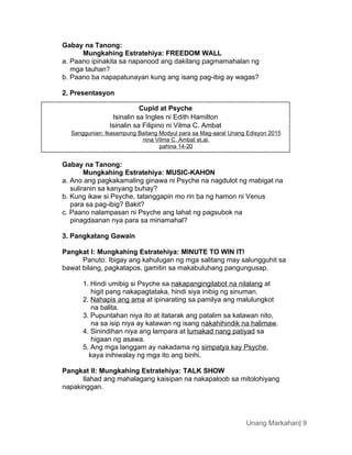 Cupid at Psyche
Isinalin sa Ingles ni Edith Hamilton
Isinalin sa Filipino ni Vilma C. Ambat
Sanggunian: Ikasampung Baitang Modyul para sa Mag-aaral Unang Edisyon 2015
nina Vilma C. Ambat et.al.
pahina 14-20
Unang Markahan| 9
Gabay na Tanong:
Mungkahing Estratehiya: FREEDOM WALL
a. Paano ipinakita sa napanood ang dakilang pagmamahalan ng
mga tauhan?
b. Paano ba napapatunayan kung ang isang pag-ibig ay wagas?
2. Presentasyon
Gabay na Tanong:
Mungkahing Estratehiya: MUSIC-KAHON
a. Ano ang pagkakamaling ginawa ni Psyche na nagdulot ng mabigat na
suliranin sa kanyang buhay?
b. Kung ikaw si Psyche, tatanggapin mo rin ba ng hamon ni Venus
para sa pag-ibig? Bakit?
c. Paano nalampasan ni Psyche ang lahat ng pagsubok na
pinagdaanan nya para sa minamahal?
3. Pangkatang Gawain
Pangkat I: Mungkahing Estratehiya: MINUTE TO WIN IT!
Panuto: Ibigay ang kahulugan ng mga salitang may salungguhit sa
bawat bilang, pagkatapos, gamitin sa makabuluhang pangungusap.
1. Hindi umibig si Psyche sa nakapangingilabot na nilalang at
higit pang nakapagtataka, hindi siya inibig ng sinuman.
2. Nahapis ang ama at ipinarating sa pamilya ang malulungkot
na balita.
3. Pupuntahan niya ito at itatarak ang patalim sa katawan nito,
na sa isip niya ay katawan ng isang nakahihindik na halimaw.
4. Sinindihan niya ang lampara at lumakad nang patiyad sa
higaan ng asawa.
5. Ang mga langgam ay nakadama ng simpatya kay Psyche,
kaya inihiwalay ng mga ito ang binhi.
Pangkat II: Mungkahing Estratehiya: TALK SHOW
Ilahad ang mahalagang kaisipan na nakapaloob sa mitolohiyang
napakinggan.
 