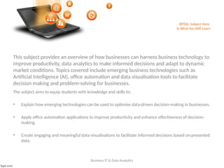 BITDA: Subject Aims
& What You Will Learn
Business IT & Data Analytics
The subject aims to equip students with knowledge and skills to:
• Explain how emerging technologies can be used to optimise data-driven decision-making in businesses.
• Apply office automation applications to improve productivity and enhance effectiveness of decision-
making.
• Create engaging and meaningful data visualisations to facilitate informed decisions based on presented
data.
This subject provides an overview of how businesses can harness business technology to
improve productivity, data analytics to make informed decisions and adapt to dynamic
market conditions. Topics covered include emerging business technologies such as
Artificial Intelligence (AI), office automation and data visualisation tools to facilitate
decision making and problem-solving for businesses.
 