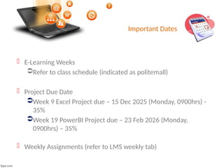 Important Dates
 E-Learning Weeks
Refer to class schedule (indicated as politemall)
 Project Due Date
Week 9 Excel Project due – 15 Dec 2025 (Monday, 0900hrs) -
35%
Week 19 PowerBI Project due – 23 Feb 2026 (Monday,
0900hrs) – 35%
 Weekly Assignments (refer to LMS weekly tab)
 
