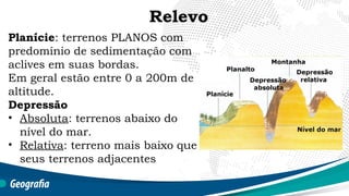 Planície: terrenos PLANOS com
predomínio de sedimentação com
aclives em suas bordas.
Em geral estão entre 0 a 200m de
altitude.
Depressão
• Absoluta: terrenos abaixo do
nível do mar.
• Relativa: terreno mais baixo que
seus terrenos adjacentes
Relevo
 