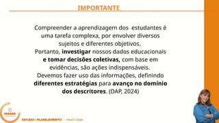 Compreender a aprendizagem dos estudantes é
uma tarefa complexa, por envolver diversos
sujeitos e diferentes objetivos.
Portanto, investigar nossos dados educacionais
e tomar decisões coletivas, com base em
evidências, são ações indispensáveis.
Devemos fazer uso das informações, definindo
diferentes estratégias para avanço no domínio
dos descritores. (DAP, 2024)
IMPORTANTE
 