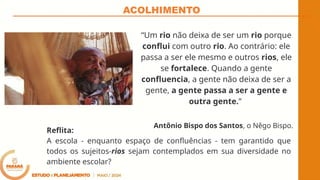 ACOLHIMENTO
“Um rio não deixa de ser um rio porque
conflui com outro rio. Ao contrário: ele
passa a ser ele mesmo e outros rios, ele
se fortalece. Quando a gente
confluencia, a gente não deixa de ser a
gente, a gente passa a ser a gente e
outra gente.”
Antônio Bispo dos Santos, o Nêgo Bispo.
Reflita:
A escola - enquanto espaço de confluências - tem garantido que
todos os sujeitos-rios sejam contemplados em sua diversidade no
ambiente escolar?
 