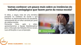 Vamos conhecer um pouco mais sobre as instâncias do
trabalho pedagógico que fazem parte da nossa escola?
O vídeo, a seguir, trata de uma temática
presente no cotidiano da escola e que
interfere no desenvolvimento do estudante,
necessitando de um olhar sensível por parte
do coletivo escolar.
Pensando nisso, após o vídeo,
apresentaremos a Equipe Multidisciplinar
para a Educação das Relações Étnico-raciais,
suas atribuições e sua composição.
 