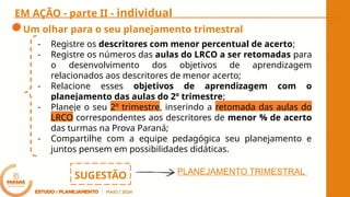 EM AÇÃO - parte II - individual
Um olhar para o seu planejamento trimestral
- Registre os descritores com menor percentual de acerto;
- Registre os números das aulas do LRCO a ser retomadas para
o desenvolvimento dos objetivos de aprendizagem
relacionados aos descritores de menor acerto;
- Relacione esses objetivos de aprendizagem com o
planejamento das aulas do 2º trimestre;
- Planeje o seu 2º trimestre, inserindo a retomada das aulas do
LRCO correspondentes aos descritores de menor % de acerto
das turmas na Prova Paraná;
- Compartilhe com a equipe pedagógica seu planejamento e
juntos pensem em possibilidades didáticas.
PLANEJAMENTO TRIMESTRAL
SUGESTÃO
 