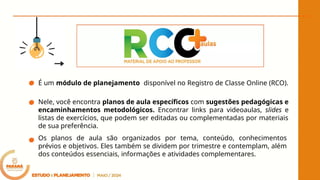 É um módulo de planejamento disponível no Registro de Classe Online (RCO).
Nele, você encontra planos de aula específicos com sugestões pedagógicas e
encaminhamentos metodológicos. Encontrar links para videoaulas, slides e
listas de exercícios, que podem ser editadas ou complementadas por materiais
de sua preferência.
Os planos de aula são organizados por tema, conteúdo, conhecimentos
prévios e objetivos. Eles também se dividem por trimestre e contemplam, além
dos conteúdos essenciais, informações e atividades complementares.
 