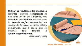Utilizar os resultados das avaliações
externas significa compreendê-los
não como um fim em si mesmos, mas
sim como possibilidade de associá-los
às transformações necessárias no
sentido de fortalecer a escola pública
democrática, que é aquela que se
organiza para garantir a
aprendizagem de todos.
(MACHADO, 2012)
 