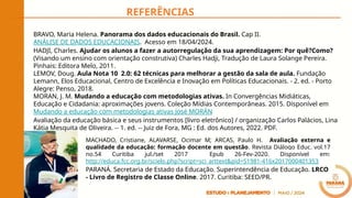 REFERÊNCIAS
BRAVO, Maria Helena. Panorama dos dados educacionais do Brasil. Cap II.
ANÁLISE DE DADOS EDUCACIONAIS. Acesso em 18/04/2024.
HADJI, Charles. Ajudar os alunos a fazer a autorregulação da sua aprendizagem: Por quê?Como?
(Visando um ensino com orientação construtiva) Charles Hadji, Tradução de Laura Solange Pereira.
Pinhais: Editora Melo, 2011.
LEMOV, Doug. Aula Nota 10 2.0: 62 técnicas para melhorar a gestão da sala de aula. Fundação
Lemann, Elos Educacional, Centro de Excelência e Inovação em Políticas Educacionais. - 2. ed. - Porto
Alegre: Penso, 2018.
MORAN, J. M. Mudando a educação com metodologias ativas. In Convergências Midiáticas,
Educação e Cidadania: aproximações jovens. Coleção Mídias Contemporâneas. 2015. Disponível em
Mudando a educação com metodologias ativas José MORÁN
Avaliação da educação básica e seus instrumentos [livro eletrônico] / organização Carlos Palácios, Lina
Kátia Mesquita de Oliveira. -- 1. ed. -- Juiz de Fora, MG : Ed. dos Autores, 2022. PDF.
MACHADO, Cristiane, ALAVARSE, Ocimar M; ARCAS, Paulo H. Avaliação externa e
qualidade da educação: formação docente em questão. Revista Diálogo Educ. vol.17
no.54 Curitiba jul./set 2017 Epub 26-Fev-2020. Disponível em:
http://educa.fcc.org.br/scielo.php?script=sci_arttext&pid=S1981-416x2017000401353
PARANÁ. Secretaria de Estado da Educação. Superintendência de Educação. LRCO
- Livro de Registro de Classe Online. 2017. Curitiba: SEED/PR.
 