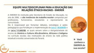 A EMERER foi instituída pela Secretaria de Estado da Educação, no
ano de 2006, e são instâncias do trabalho escolar compostas por
professores, funcionários, estudantes e representante da
comunidade.
Ela é responsável por fomentar debates, estratégias e ações
pedagógicas que fortaleçam a implementação da Lei n.º 10.639/03 e
da Lei n.º 11.645/08, as quais versam sobre a obrigatoriedade do
ensino de História e Cultura Afro-Brasileira, Africana e Indígena
no currículo escolar, das instituições de ensino da rede pública
estadual e escolas conveniadas do Paraná.
EQUIPE MULTIDISCIPLINAR PARA A EDUCAÇÃO DAS
RELAÇÕES ÉTNICO-RACIAIS - EMERER
❖ Você
conhece a
EMERER de
sua escola?
 