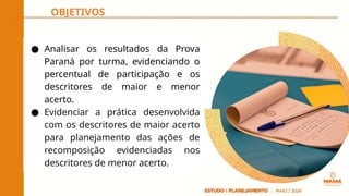 OBJETIVOS
● Analisar os resultados da Prova
Paraná por turma, evidenciando o
percentual de participação e os
descritores de maior e menor
acerto.
● Evidenciar a prática desenvolvida
com os descritores de maior acerto
para planejamento das ações de
recomposição evidenciadas nos
descritores de menor acerto.
 