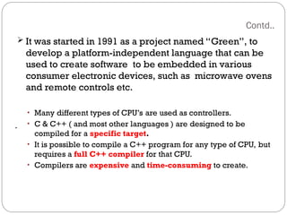 Contd..
.
 It was started in 1991 as a project named “Green”, to
develop a platform-independent language that can be
used to create software to be embedded in various
consumer electronic devices, such as microwave ovens
and remote controls etc.
• Many different types of CPU’s are used as controllers.
• C & C++ ( and most other languages ) are designed to be
compiled for a specific target.
• It is possible to compile a C++ program for any type of CPU, but
requires a full C++ compiler for that CPU.
• Compilers are expensive and time-consuming to create.
 