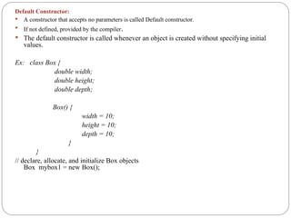 Default Constructor:
 A constructor that accepts no parameters is called Default constructor.
 If not defined, provided by the compiler.
 The default constructor is called whenever an object is created without specifying initial
values.
Ex: class Box {
double width;
double height;
double depth;
Box() {
width = 10;
height = 10;
depth = 10;
}
}
// declare, allocate, and initialize Box objects
Box mybox1 = new Box();
 