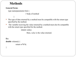 Methods
General Form:
type name(parameter-list) {
// body of method
}
 The type of data returned by a method must be compatible with the return type
specified by the method.
 The variable receiving the value returned by a method must also be compatible
with the return type specified for the method.
return value;
Here, value is the value returned.
Ex:
double volume() {
return w*h*d;
}
 