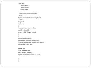 class Box {
double width;
double height;
double depth;
// This is the constructor for Box.
Box() {
System.out.println("Constructing Box");
width=2 ;
height =3;
depth =4;
}
// compute and return volume
double volume() {
return width * height * depth;
}
}
public class BoxDemo {
public static void main(String args[]) {
// declare, allocate, and initialize Box objects
Box mybox1 = new Box();
double vol;
// get volume of box
vol = mybox1.volume();
System.out.println("Volume is " + vol);
}
}
 
