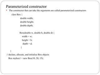 Parameterized constructor
 The constructor that can take the arguments are called parameterized constructors
class Box {
double width;
double height;
double depth;
Box(double w, double h, double d) {
width = w;
height = h;
depth = d;
}
}
// declare, allocate, and initialize Box objects
Box mybox1 = new Box(10, 20, 15);
 