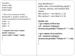 class Box {
double width;
double height;
double depth;
// This is the constructor for Box.
Box(double w, double h, double d) {
System.out.println("Constructing Box");
width = w;
height = h;
depth = d;
}
// compute and return volume
double volume() {
return width * height * depth;
}
}
class BoxDemo2 {
public static void main(String args[]) {
// declare, allocate, and initialize Box
objects
Box mybox1 = new Box(1, 2, 5);
Box mybox2 = new Box(3, 6, 9);
double vol;
// get volume of first box
vol = mybox1.volume();
System.out.println("Volume is " + vol);
// get volume of second box
vol = mybox2.volume();
System.out.println("Volume is " + vol);
}
}
 