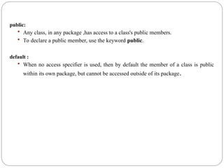 public:
 Any class, in any package ,has access to a class's public members.
 To declare a public member, use the keyword public.
default :
 When no access specifier is used, then by default the member of a class is public
within its own package, but cannot be accessed outside of its package.
 