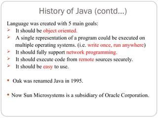 History of Java (contd…)
Language was created with 5 main goals:
 It should be object oriented.
 A single representation of a program could be executed on
multiple operating systems. (i.e. write once, run anywhere)
 It should fully support network programming.
 It should execute code from remote sources securely.
 It should be easy to use.
 Oak was renamed Java in 1995.
 Now Sun Microsystems is a subsidiary of Oracle Corporation.
 