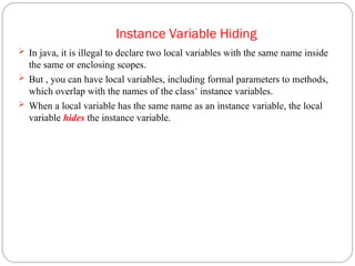 Instance Variable Hiding
 In java, it is illegal to declare two local variables with the same name inside
the same or enclosing scopes.
 But , you can have local variables, including formal parameters to methods,
which overlap with the names of the class’ instance variables.
 When a local variable has the same name as an instance variable, the local
variable hides the instance variable.
 