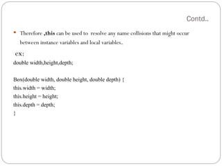 Contd..
 Therefore ,this can be used to resolve any name collisions that might occur
between instance variables and local variables.
ex:
double width,height,depth;
Box(double width, double height, double depth) {
this.width = width;
this.height = height;
this.depth = depth;
}
 