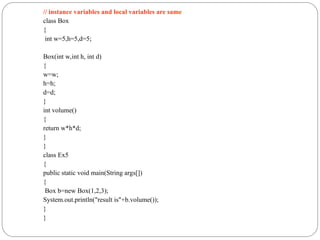 // instance variables and local variables are same
class Box
{
int w=5,h=5,d=5;
Box(int w,int h, int d)
{
w=w;
h=h;
d=d;
}
int volume()
{
return w*h*d;
}
}
class Ex5
{
public static void main(String args[])
{
Box b=new Box(1,2,3);
System.out.println("result is"+b.volume());
}
}
 