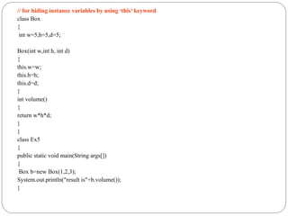 // for hiding instance variables by using ‘this’ keyword
class Box
{
int w=5,h=5,d=5;
Box(int w,int h, int d)
{
this.w=w;
this.h=h;
this.d=d;
}
int volume()
{
return w*h*d;
}
}
class Ex5
{
public static void main(String args[])
{
Box b=new Box(1,2,3);
System.out.println("result is"+b.volume());
}
 