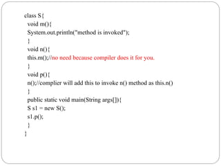 class S{
void m(){
System.out.println("method is invoked");
}
void n(){
this.m();//no need because compiler does it for you.
}
void p(){
n();//complier will add this to invoke n() method as this.n()
}
public static void main(String args[]){
S s1 = new S();
s1.p();
}
}
 