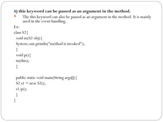 4) this keyword can be passed as an argument in the method.
 The this keyword can also be passed as an argument in the method. It is mainly
used in the event handling.
Ex:
class S2{
void m(S2 obj){
System.out.println("method is invoked");
}
void p(){
m(this);
}
public static void main(String args[]){
S2 s1 = new S2();
s1.p();
}
}
 
