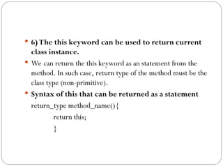  6) The this keyword can be used to return current
class instance.
 We can return the this keyword as an statement from the
method. In such case, return type of the method must be the
class type (non-primitive).
 Syntax of this that can be returned as a statement
return_type method_name(){
return this;
}
 