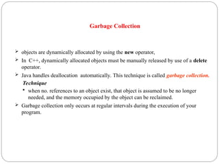 Garbage Collection
 objects are dynamically allocated by using the new operator,
 In C++, dynamically allocated objects must be manually released by use of a delete
operator.
 Java handles deallocation automatically. This technique is called garbage collection.
Technique
 when no. references to an object exist, that object is assumed to be no longer
needed, and the memory occupied by the object can be reclaimed.
 Garbage collection only occurs at regular intervals during the execution of your
program.
 