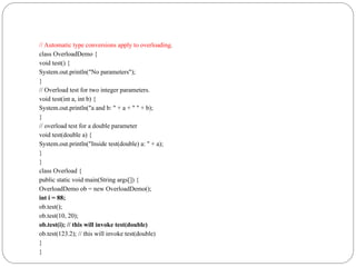 // Automatic type conversions apply to overloading.
class OverloadDemo {
void test() {
System.out.println("No parameters");
}
// Overload test for two integer parameters.
void test(int a, int b) {
System.out.println("a and b: " + a + " " + b);
}
// overload test for a double parameter
void test(double a) {
System.out.println("Inside test(double) a: " + a);
}
}
class Overload {
public static void main(String args[]) {
OverloadDemo ob = new OverloadDemo();
int i = 88;
ob.test();
ob.test(10, 20);
ob.test(i); // this will invoke test(double)
ob.test(123.2); // this will invoke test(double)
}
}
 
