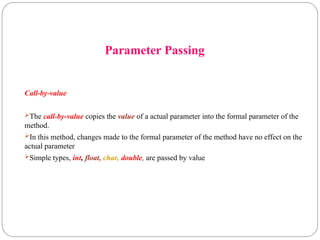 Parameter Passing
Call-by-value
The call-by-value copies the value of a actual parameter into the formal parameter of the
method.
In this method, changes made to the formal parameter of the method have no effect on the
actual parameter
Simple types, int, float, char, double, are passed by value
 