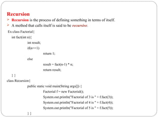 Recursion
 Recursion is the process of defining something in terms of itself.
 A method that calls itself is said to be recursive.
Ex:class Factorial{
int fact(int n){
int result;
if(n==1)
return 1;
else
result = fact(n-1) * n;
return result;
} }
class Recursion{
public static void main(String args[]) {
Factorial f = new Factorial();
System.out.println("Factorial of 3 is " + f.fact(3));
System.out.println("Factorial of 4 is " + f.fact(4));
System.out.println("Factorial of 5 is " + f.fact(5));
} }
 